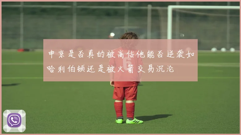 申京是否真的被高估他能否逆袭如哈利伯顿还是被火箭交易沉沦