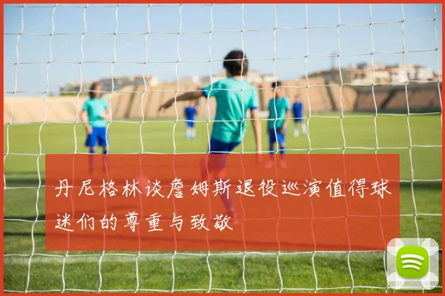 丹尼格林谈詹姆斯退役巡演值得球迷们的尊重与致敬