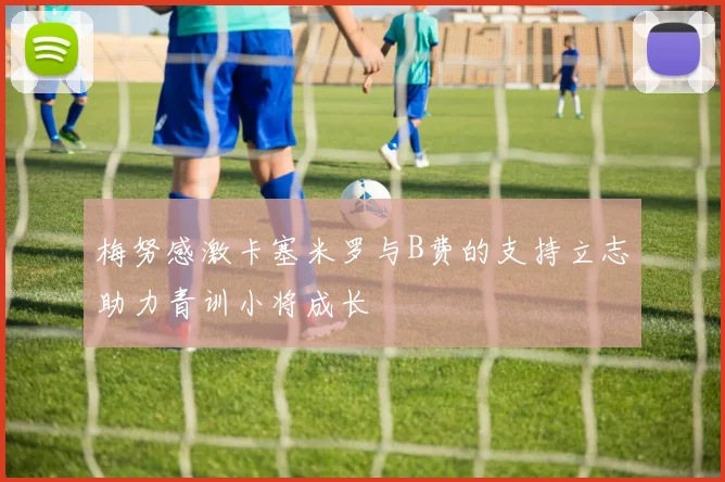 梅努感激卡塞米罗与B费的支持立志助力青训小将成长
