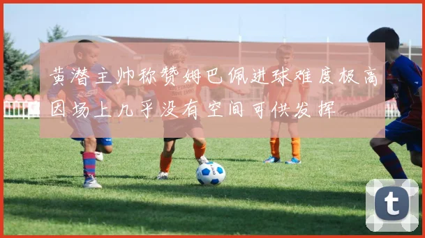 黄潜主帅称赞姆巴佩进球难度极高因场上几乎没有空间可供发挥