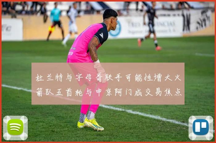 杜兰特与字母哥联手可能性增大火箭队五首轮与申京阿门成交易焦点