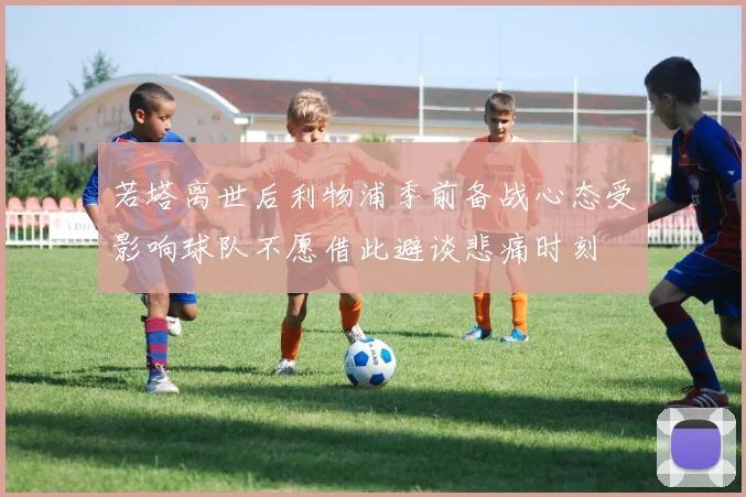 若塔离世后利物浦季前备战心态受影响球队不愿借此避谈悲痛时刻